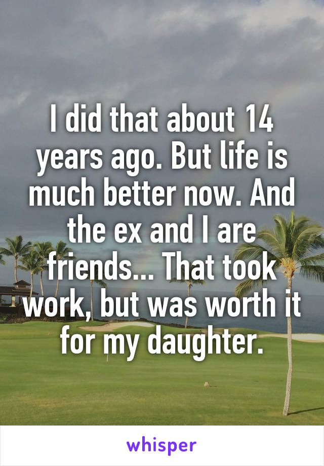 I did that about 14 years ago. But life is much better now. And the ex and I are friends... That took work, but was worth it for my daughter.