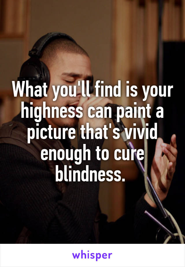 What you'll find is your highness can paint a picture that's vivid enough to cure blindness. 