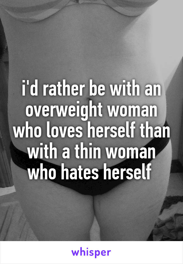 i'd rather be with an overweight woman who loves herself than with a thin woman who hates herself 