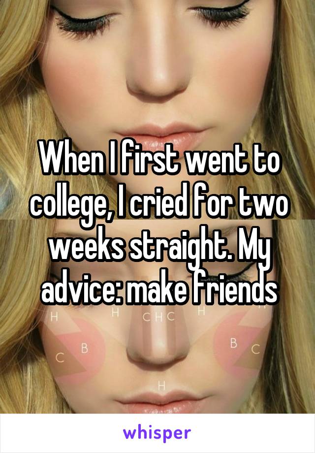 When I first went to college, I cried for two weeks straight. My advice: make friends