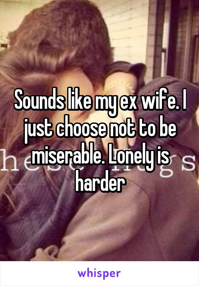 Sounds like my ex wife. I just choose not to be miserable. Lonely is harder