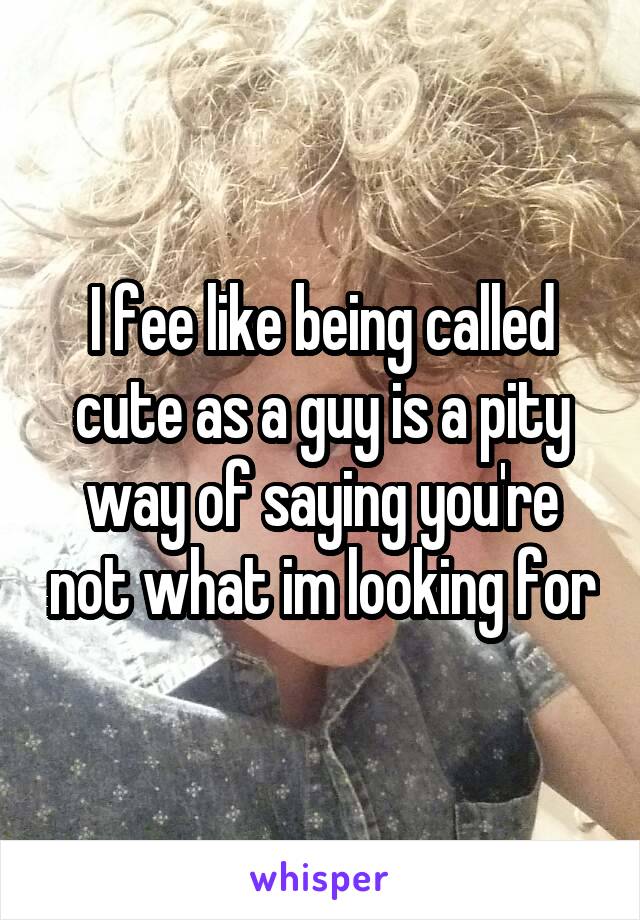 I fee like being called cute as a guy is a pity way of saying you're not what im looking for