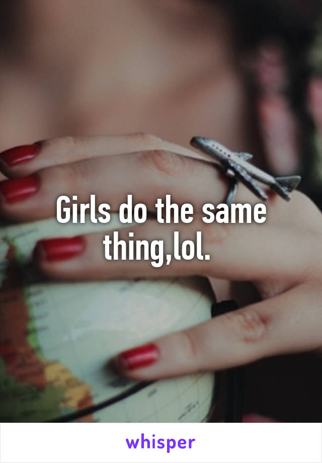 Girls do the same thing,lol. 