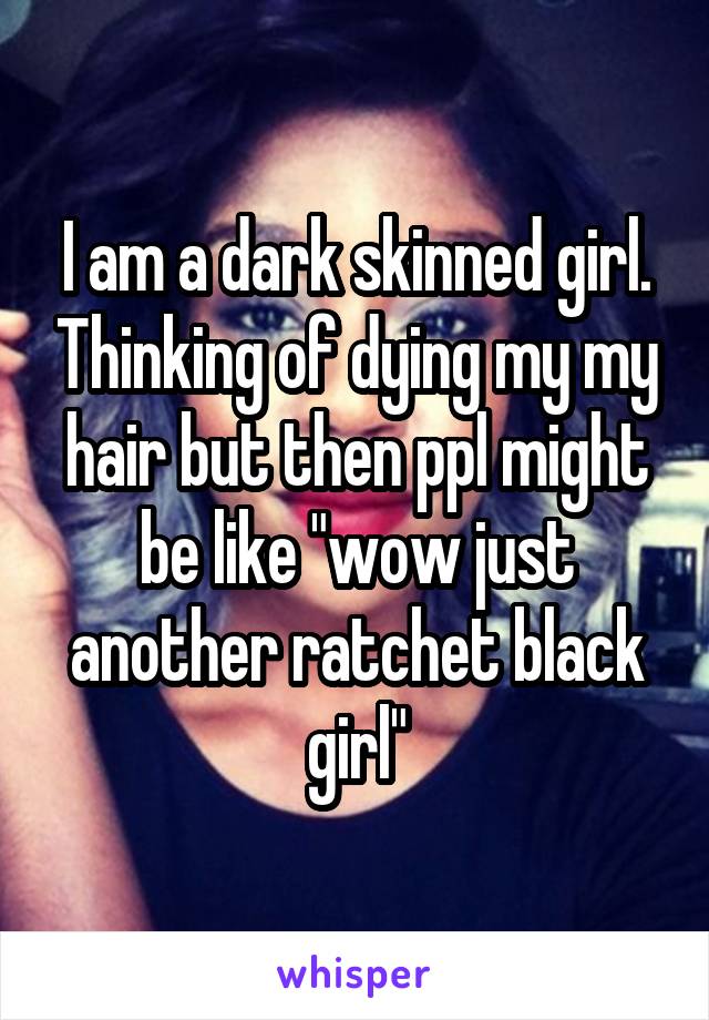 I am a dark skinned girl. Thinking of dying my my hair but then ppl might be like "wow just another ratchet black girl"