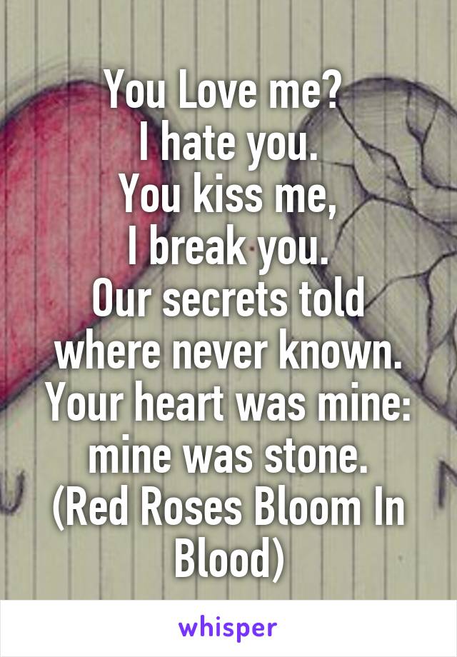You Love me? 
I hate you.
You kiss me,
I break you.
Our secrets told where never known.
Your heart was mine: mine was stone.
(Red Roses Bloom In Blood)