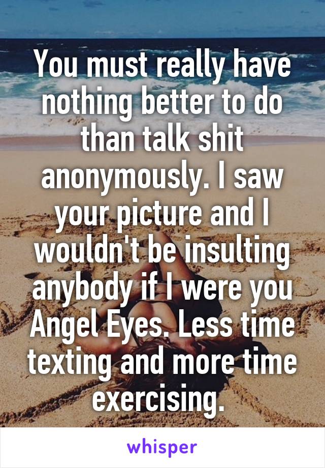 You must really have nothing better to do than talk shit anonymously. I saw your picture and I wouldn't be insulting anybody if I were you Angel Eyes. Less time texting and more time exercising. 
