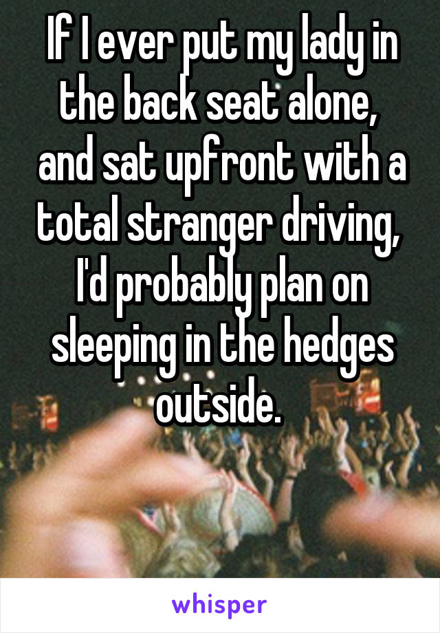 If I ever put my lady in the back seat alone,  and sat upfront with a total stranger driving, 
I'd probably plan on sleeping in the hedges outside. 


