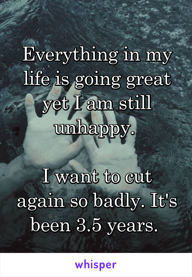 Everything in my life is going great yet I am still unhappy. 

I want to cut again so badly. It's been 3.5 years. 