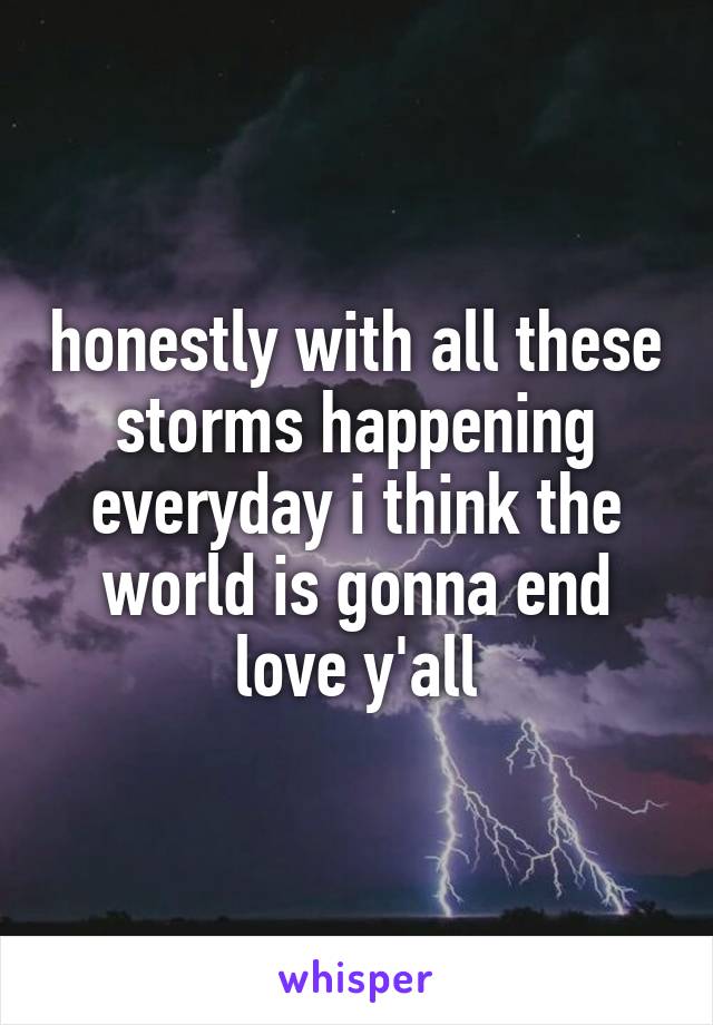 honestly with all these storms happening everyday i think the world is gonna end
love y'all