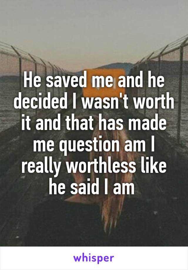 He saved me and he decided I wasn't worth it and that has made me question am I really worthless like he said I am 
