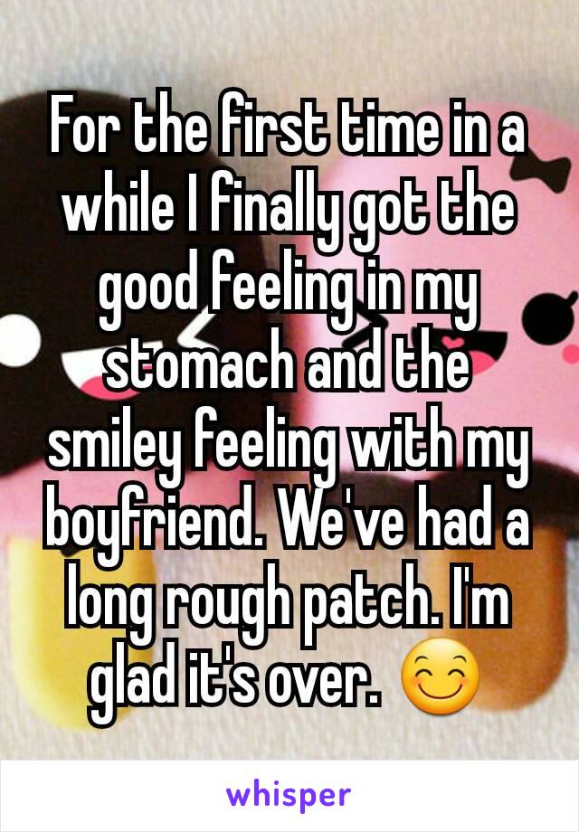 For the first time in a while I finally got the good feeling in my stomach and the smiley feeling with my boyfriend. We've had a long rough patch. I'm glad it's over. 😊