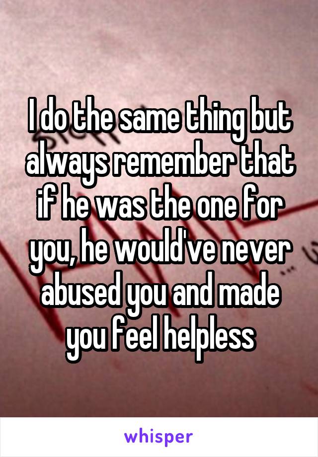 I do the same thing but always remember that if he was the one for you, he would've never abused you and made you feel helpless