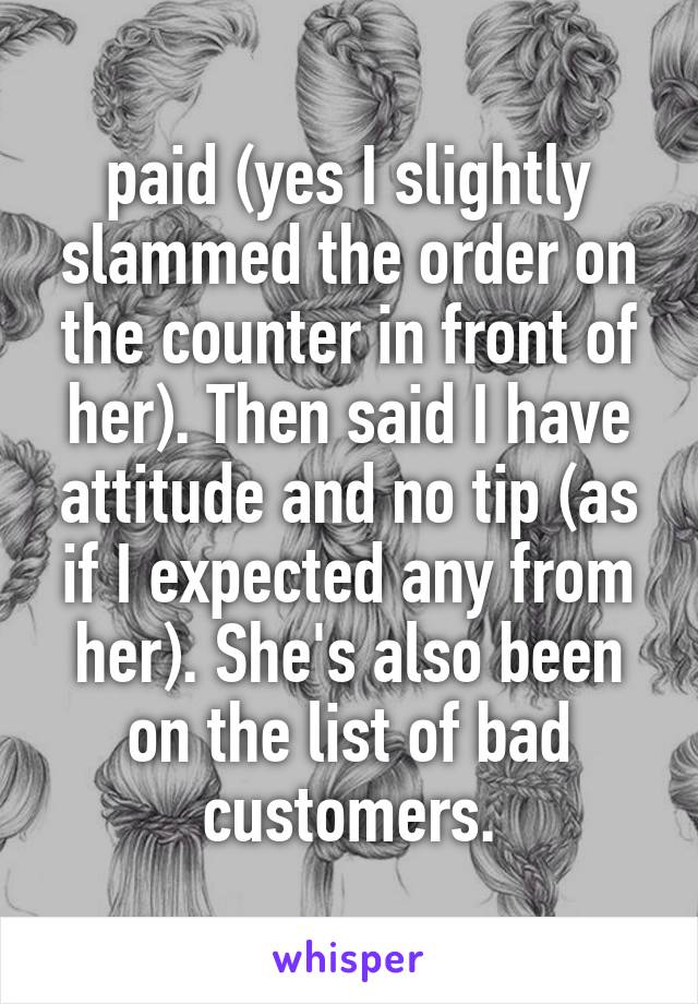 paid (yes I slightly slammed the order on the counter in front of her). Then said I have attitude and no tip (as if I expected any from her). She's also been on the list of bad customers.