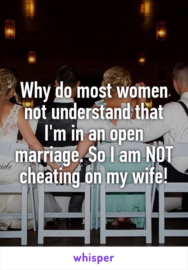 Why do most women not understand that I'm in an open marriage. So I am NOT cheating on my wife!
