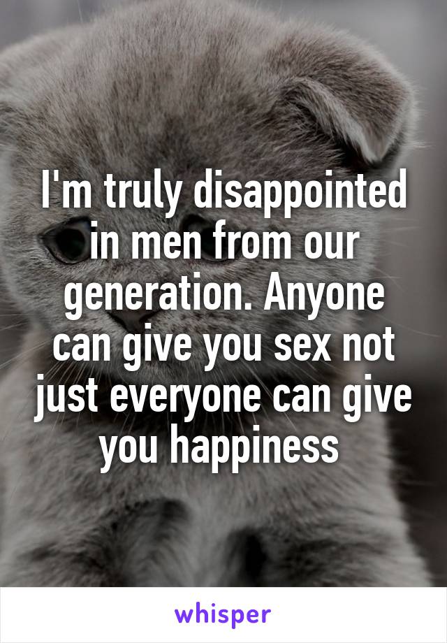I'm truly disappointed in men from our generation. Anyone can give you sex not just everyone can give you happiness 