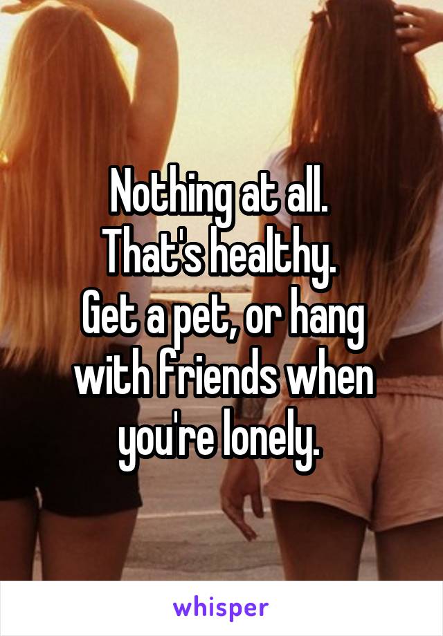 Nothing at all. 
That's healthy. 
Get a pet, or hang with friends when you're lonely. 