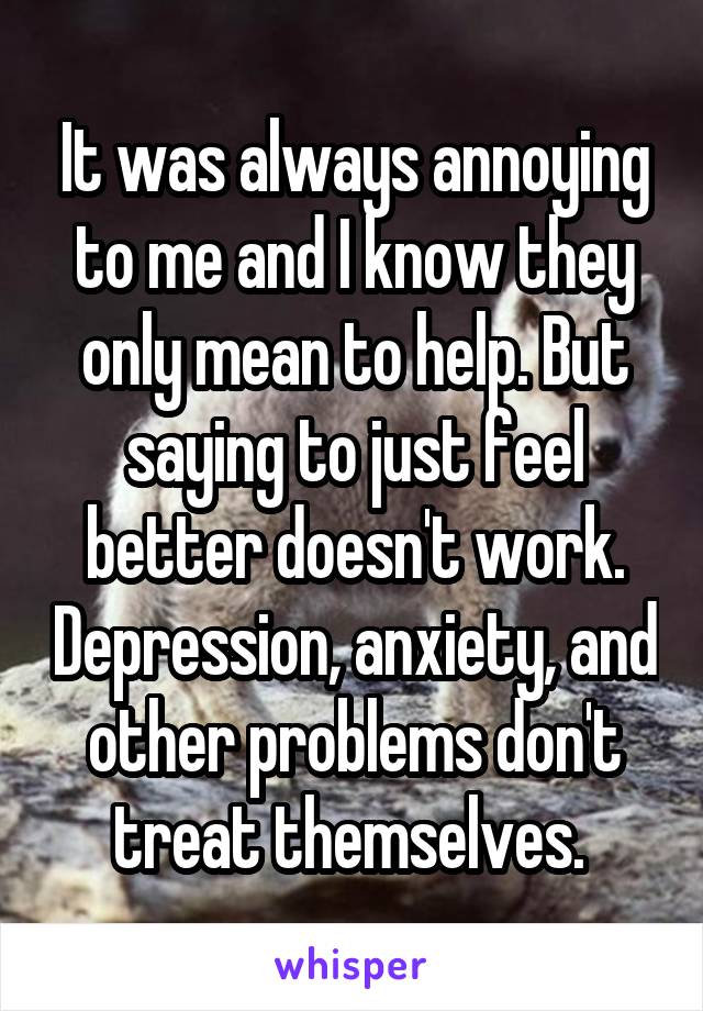 It was always annoying to me and I know they only mean to help. But saying to just feel better doesn't work. Depression, anxiety, and other problems don't treat themselves. 