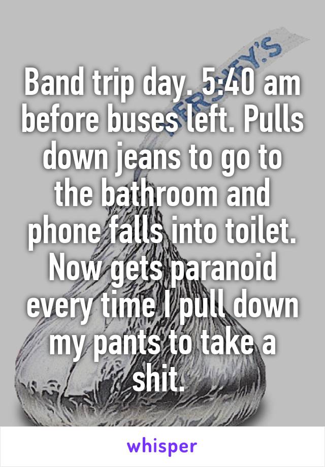 Band trip day. 5:40 am before buses left. Pulls down jeans to go to the bathroom and phone falls into toilet. Now gets paranoid every time I pull down my pants to take a shit. 