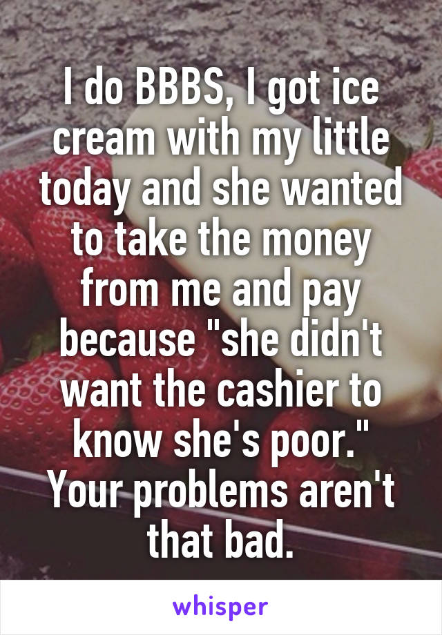 I do BBBS, I got ice cream with my little today and she wanted to take the money from me and pay because "she didn't want the cashier to know she's poor."
Your problems aren't that bad.
