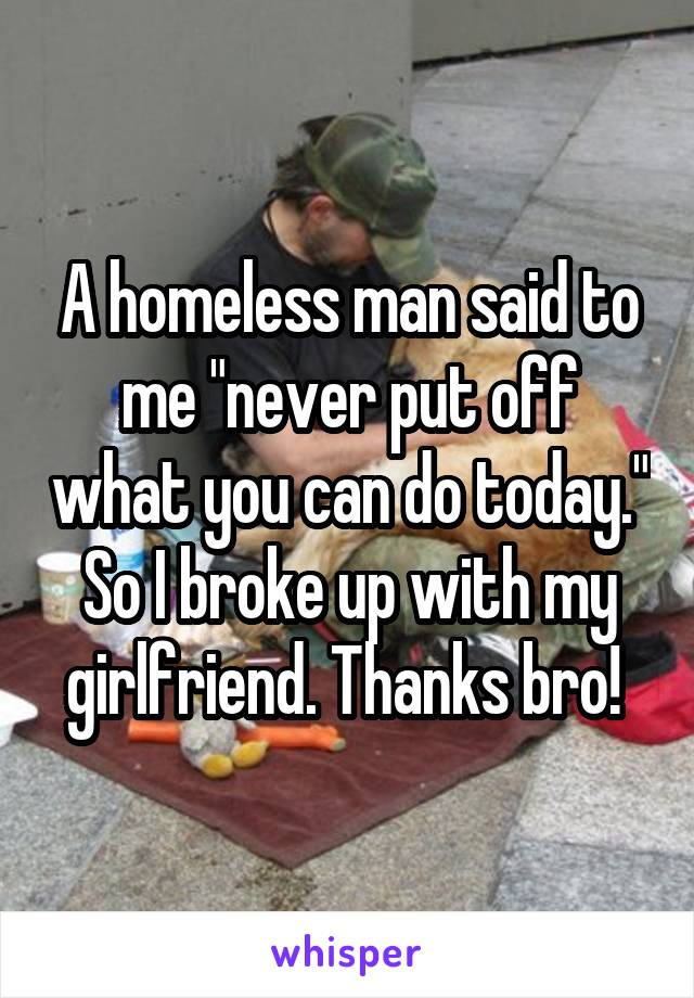 A homeless man said to me "never put off what you can do today." So I broke up with my girlfriend. Thanks bro! 