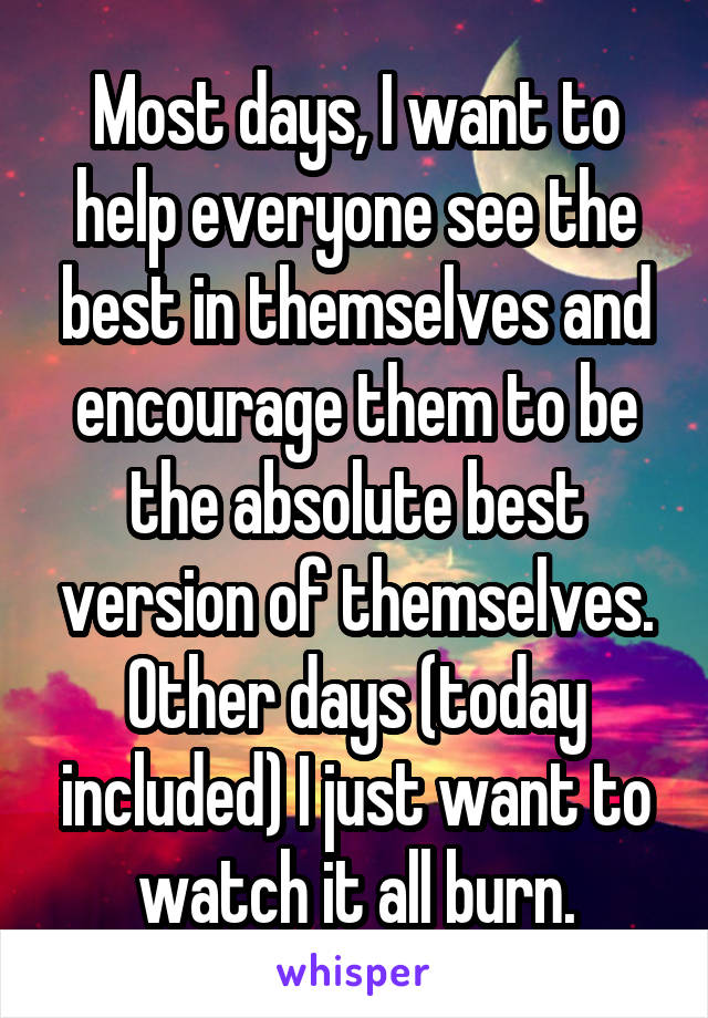 Most days, I want to help everyone see the best in themselves and encourage them to be the absolute best version of themselves. Other days (today included) I just want to watch it all burn.