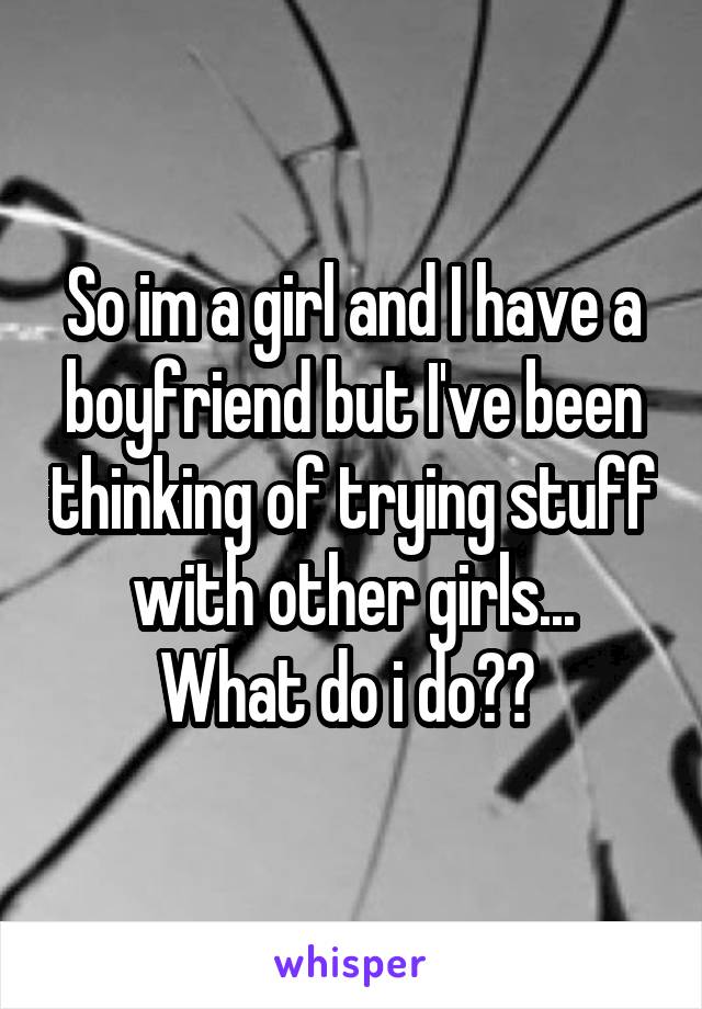 So im a girl and I have a boyfriend but I've been thinking of trying stuff with other girls...
What do i do?? 