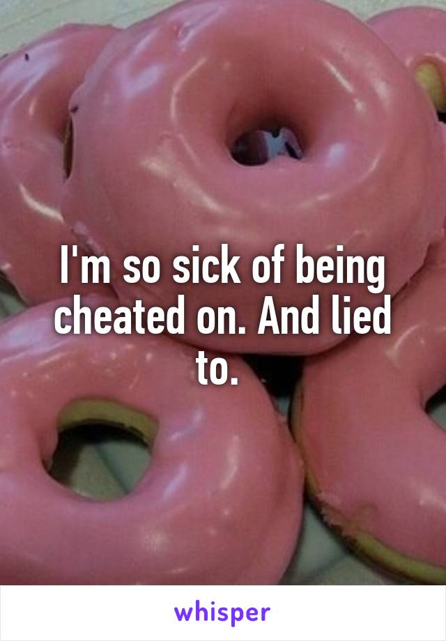 I'm so sick of being cheated on. And lied to. 