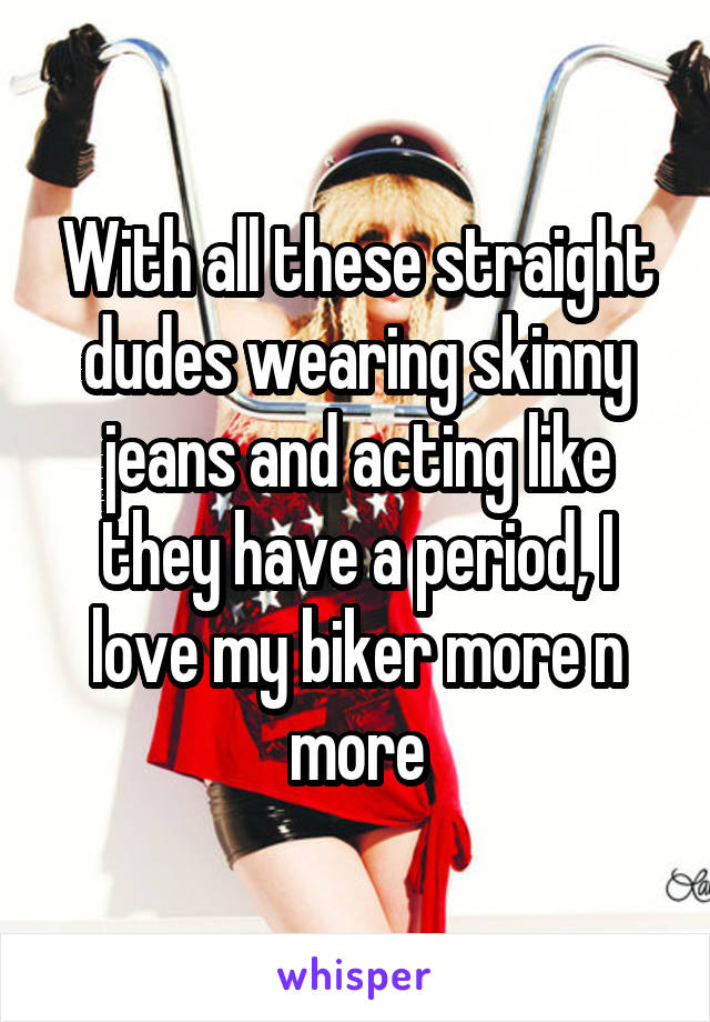 With all these straight dudes wearing skinny jeans and acting like they have a period, I love my biker more n more