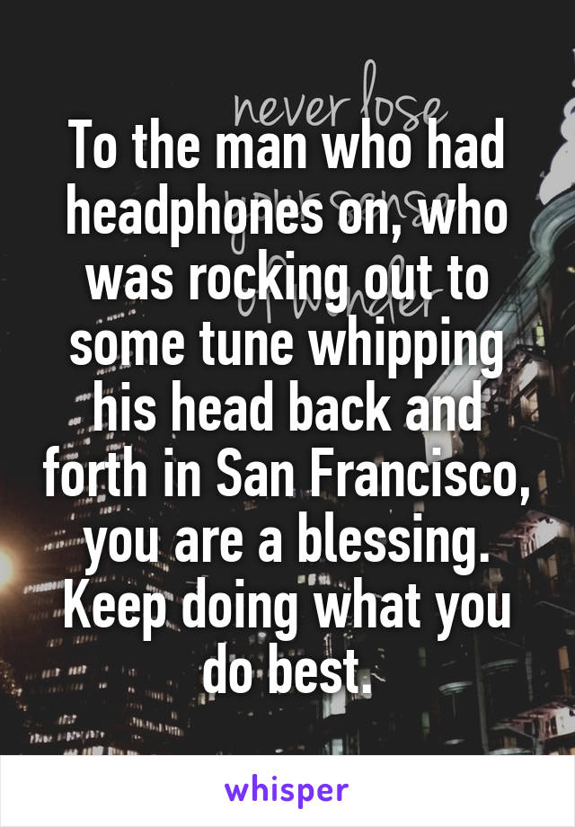 To the man who had headphones on, who was rocking out to some tune whipping his head back and forth in San Francisco, you are a blessing. Keep doing what you do best.