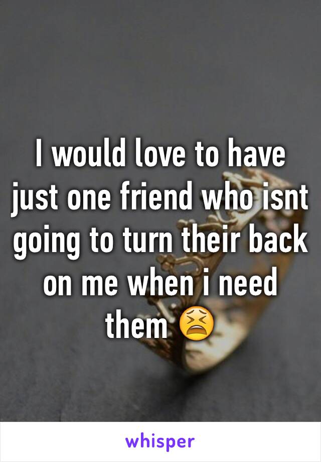 I would love to have just one friend who isnt going to turn their back on me when i need them 😫