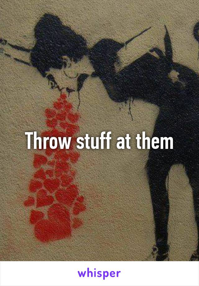 Throw stuff at them