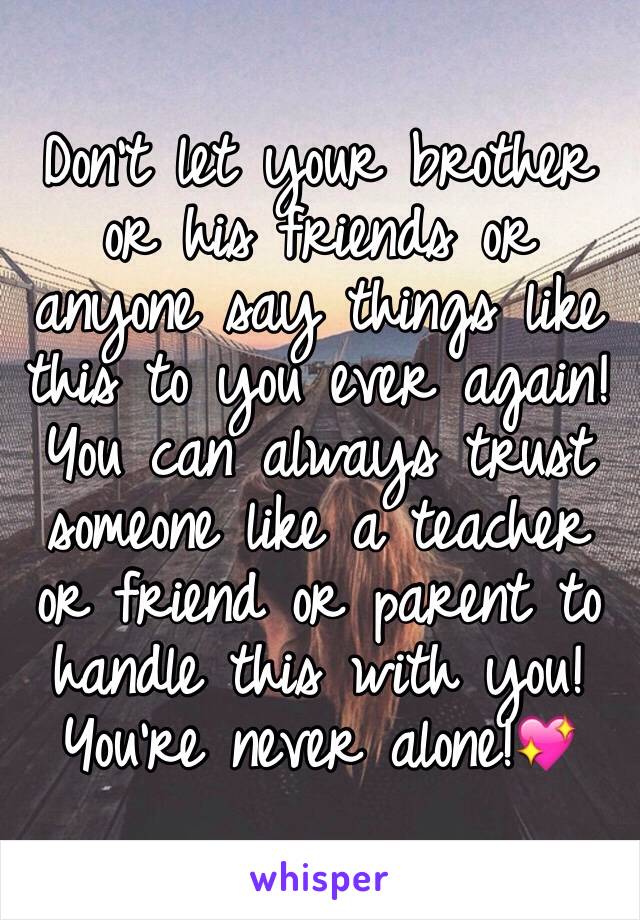 Don't let your brother or his friends or anyone say things like this to you ever again!You can always trust someone like a teacher  or friend or parent to handle this with you!You're never alone!💖