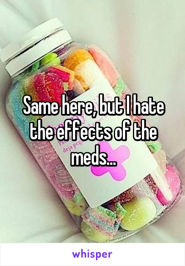 Same here, but I hate the effects of the meds...