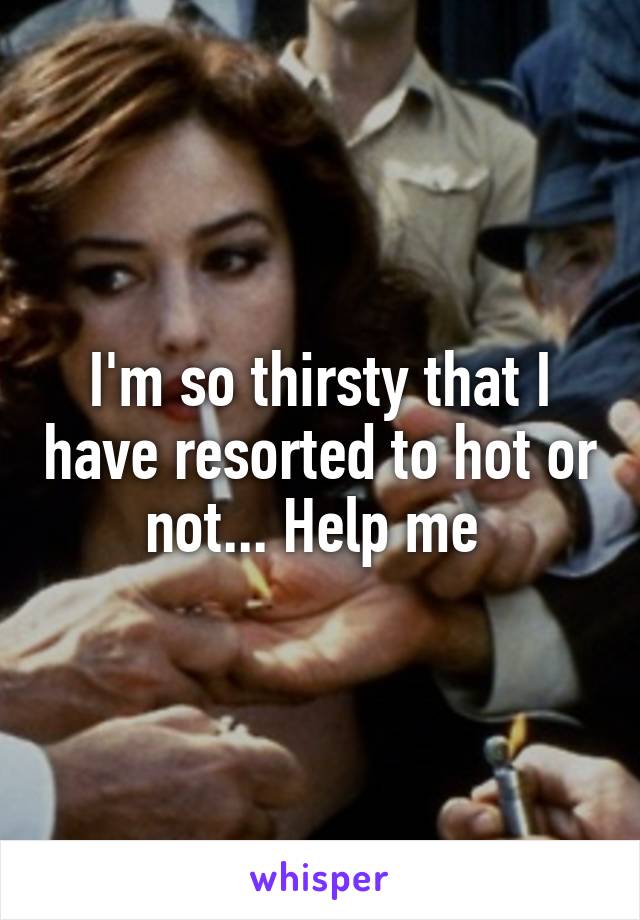 I'm so thirsty that I have resorted to hot or not... Help me 