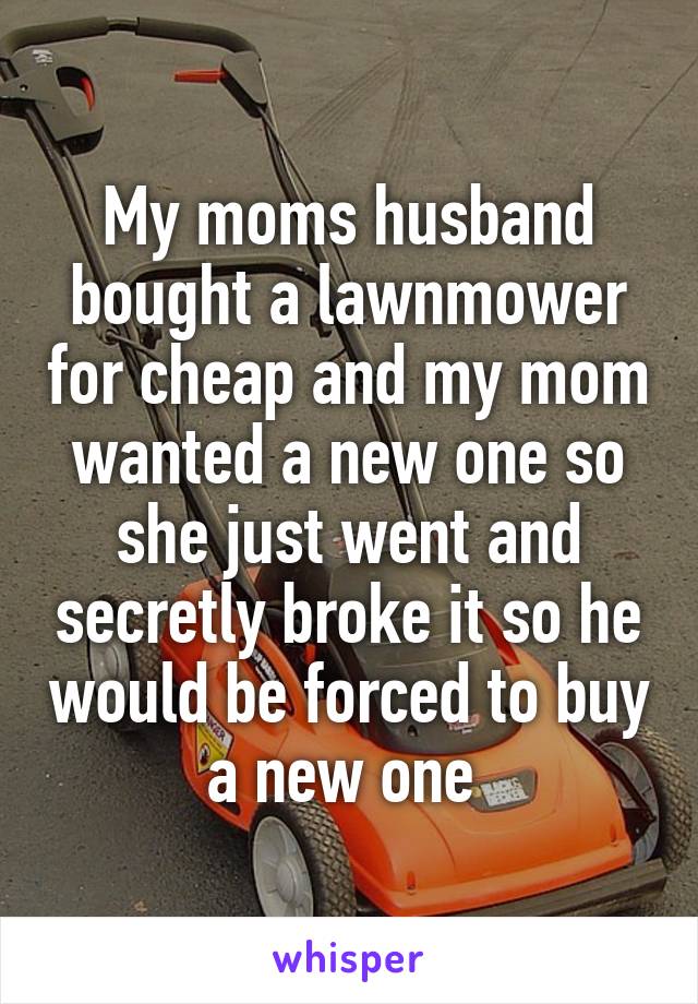 My moms husband bought a lawnmower for cheap and my mom wanted a new one so she just went and secretly broke it so he would be forced to buy a new one 
