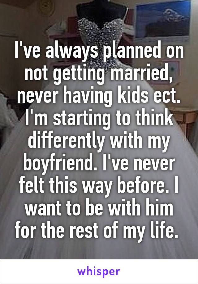 I've always planned on not getting married, never having kids ect. I'm starting to think differently with my boyfriend. I've never felt this way before. I want to be with him for the rest of my life. 