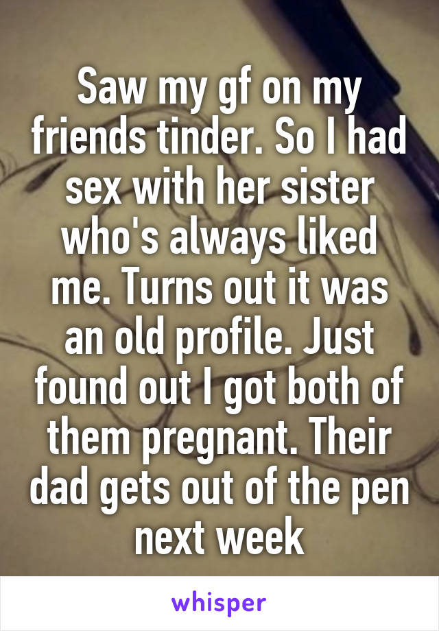 Saw my gf on my friends tinder. So I had sex with her sister who's always liked me. Turns out it was an old profile. Just found out I got both of them pregnant. Their dad gets out of the pen next week