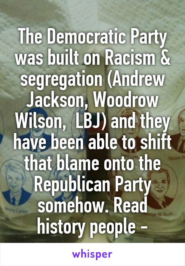 The Democratic Party was built on Racism & segregation (Andrew Jackson, Woodrow Wilson,  LBJ) and they have been able to shift that blame onto the Republican Party somehow. Read history people -