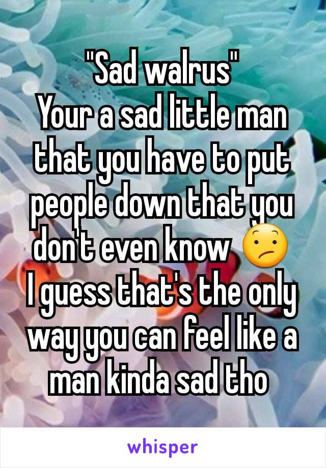 "Sad walrus"
Your a sad little man that you have to put people down that you don't even know 😕
I guess that's the only way you can feel like a man kinda sad tho 