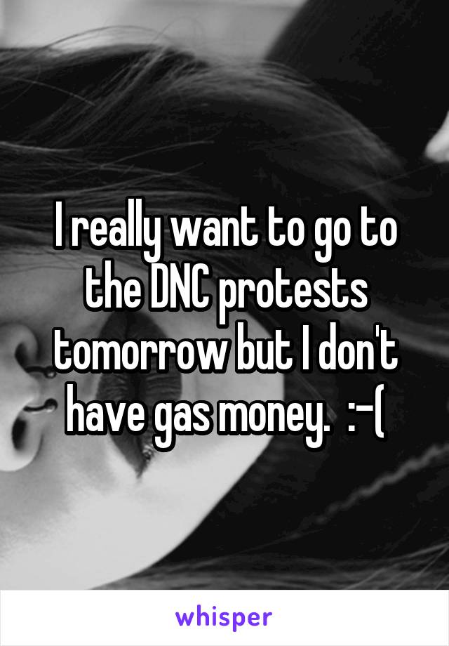 I really want to go to the DNC protests tomorrow but I don't have gas money.  :-(
