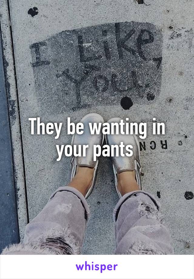 They be wanting in your pants 
