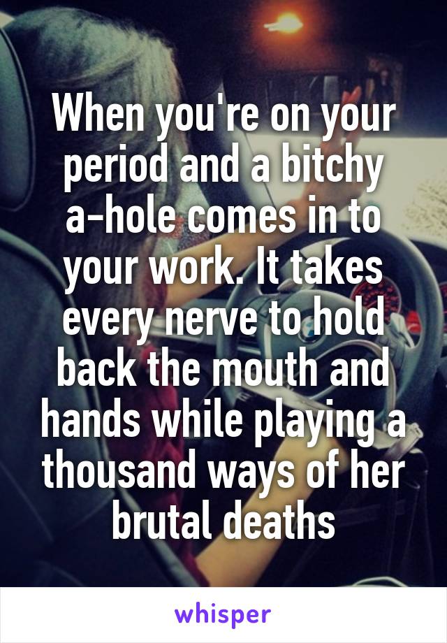 When you're on your period and a bitchy a-hole comes in to your work. It takes every nerve to hold back the mouth and hands while playing a thousand ways of her brutal deaths