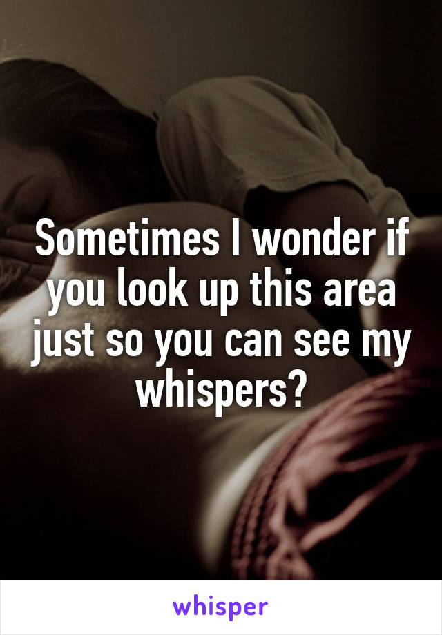Sometimes I wonder if you look up this area just so you can see my whispers?