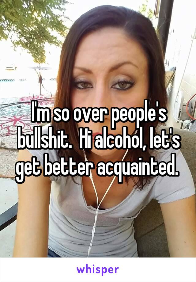 I'm so over people's bullshit.  Hi alcohol, let's get better acquainted. 