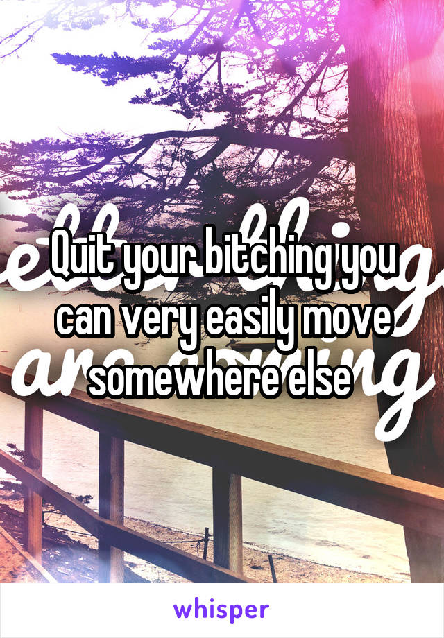 Quit your bitching you can very easily move somewhere else 