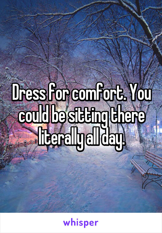 Dress for comfort. You could be sitting there literally all day.