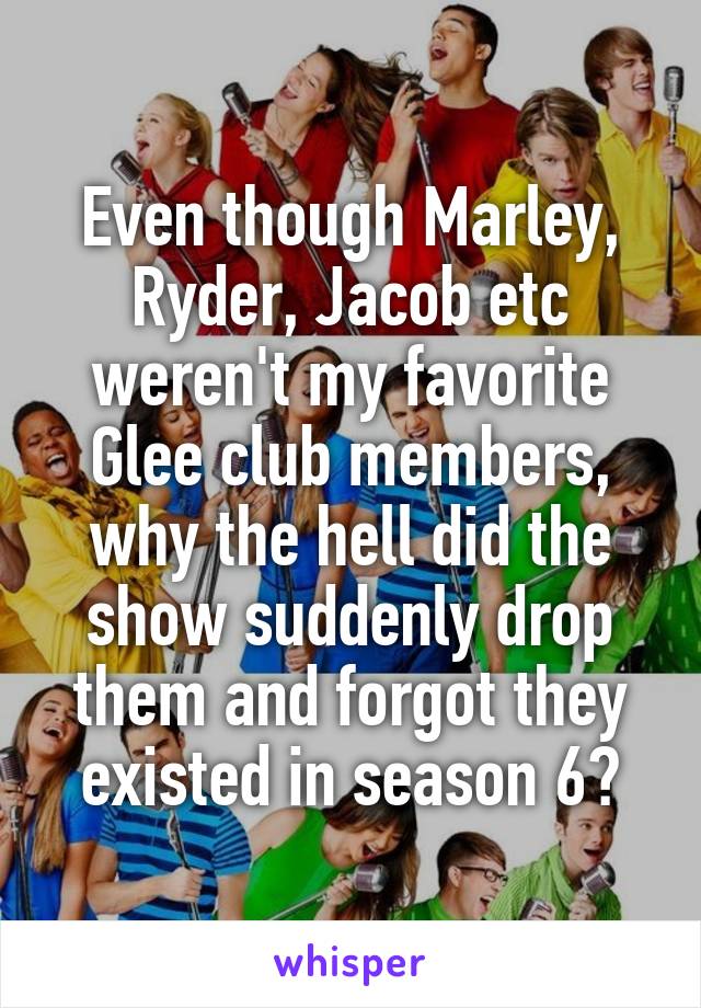 Even though Marley, Ryder, Jacob etc weren't my favorite Glee club members, why the hell did the show suddenly drop them and forgot they existed in season 6?