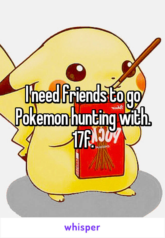 I need friends to go Pokemon hunting with.
17f.