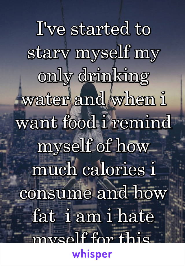 I've started to starv myself my only drinking water and when i want food i remind myself of how much calories i consume and how fat  i am i hate myself for this.