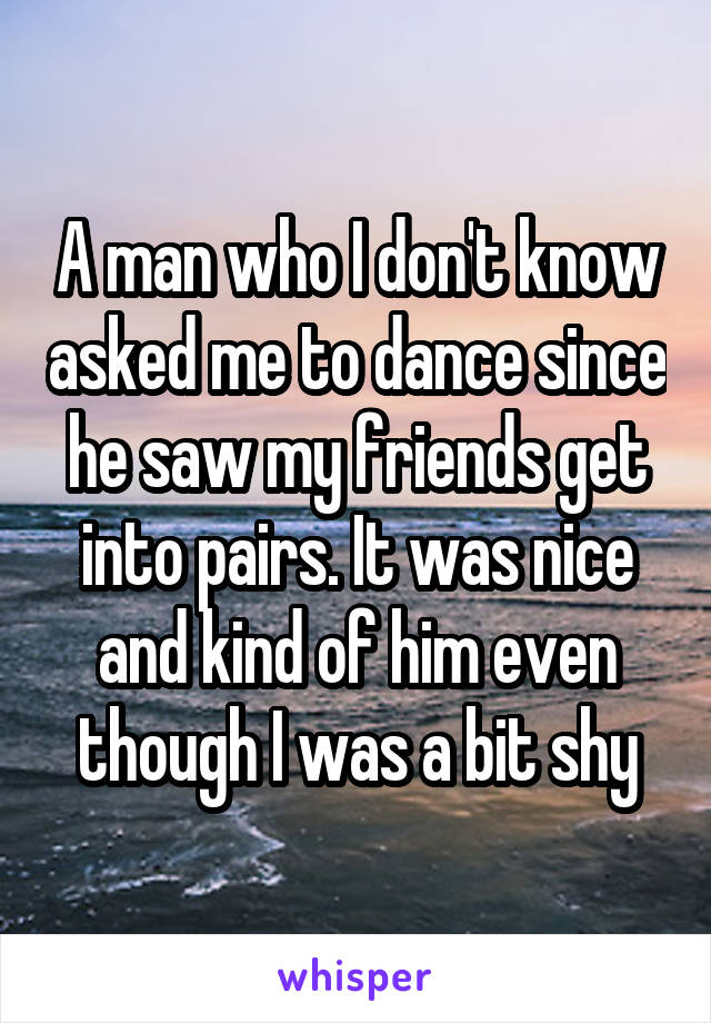 A man who I don't know asked me to dance since he saw my friends get into pairs. It was nice and kind of him even though I was a bit shy